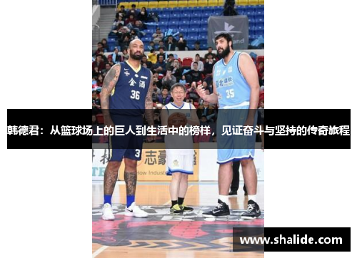 韩德君：从篮球场上的巨人到生活中的榜样，见证奋斗与坚持的传奇旅程