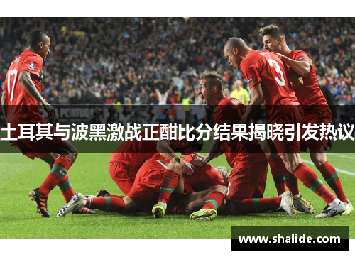 土耳其与波黑激战正酣比分结果揭晓引发热议
