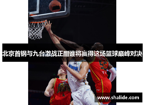 北京首钢与九台激战正酣谁将赢得这场篮球巅峰对决