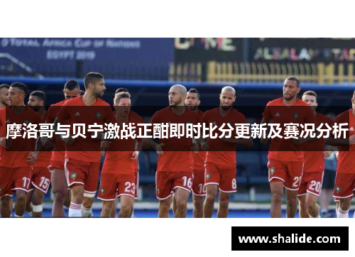 摩洛哥与贝宁激战正酣即时比分更新及赛况分析