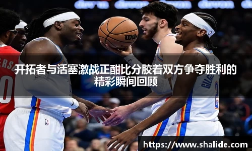 EBET易博开拓者与活塞激战正酣比分胶着双方争夺胜利的精彩瞬间回顾